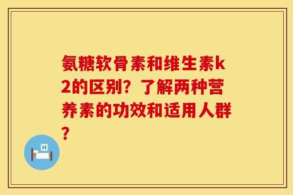 氨糖软骨素和维生素k2的区别？了解两种营养素的功效和适用人群？