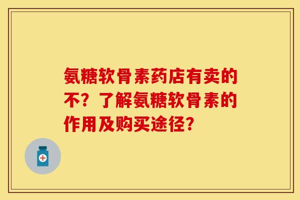 氨糖软骨素药店有卖的不？了解氨糖软骨素的作用及购买途径？