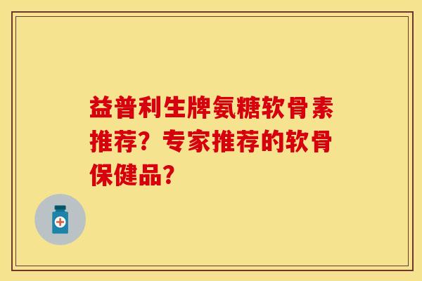益普利生牌氨糖软骨素推荐？专家推荐的软骨保健品？