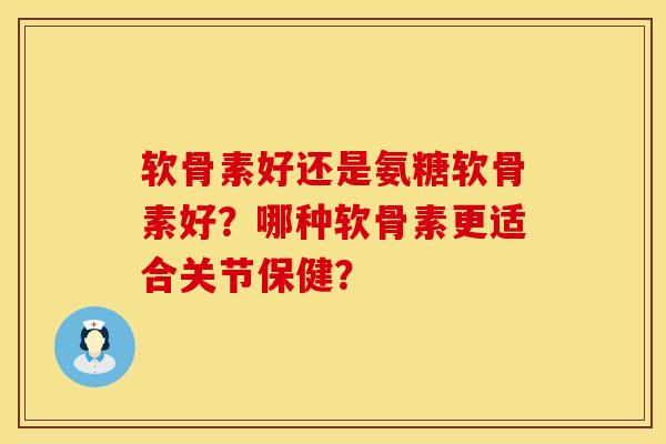 软骨素好还是氨糖软骨素好？哪种软骨素更适合关节保健？