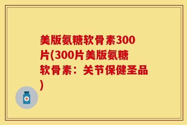 美版氨糖软骨素300片(300片美版氨糖软骨素：关节保健圣品)