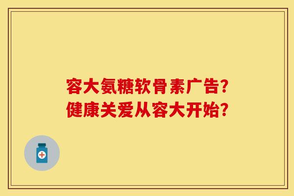 容大氨糖软骨素广告？健康关爱从容大开始？