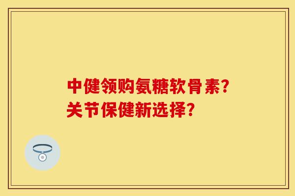 中健领购氨糖软骨素？关节保健新选择？