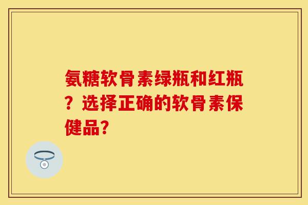 氨糖软骨素绿瓶和红瓶？选择正确的软骨素保健品？