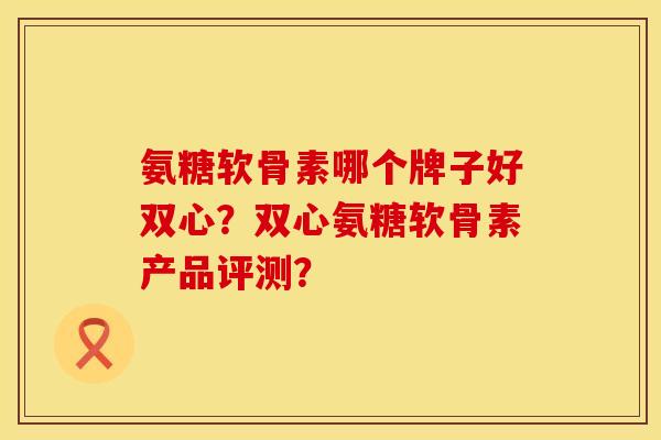 氨糖软骨素哪个牌子好双心？双心氨糖软骨素产品评测？
