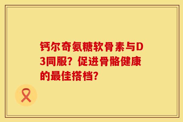 钙尔奇氨糖软骨素与D3同服?促进骨骼健康的佳搭档? 钙尔奇氨糖软骨素与D3同服?促进骨骼健康的佳搭档?