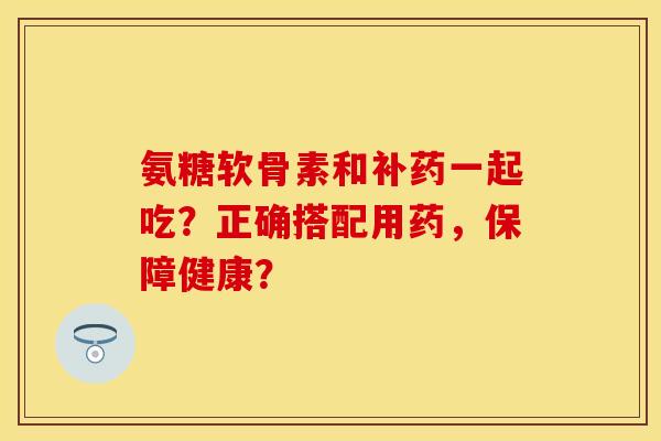 氨糖软骨素和补药一起吃？正确搭配用药，保障健康？