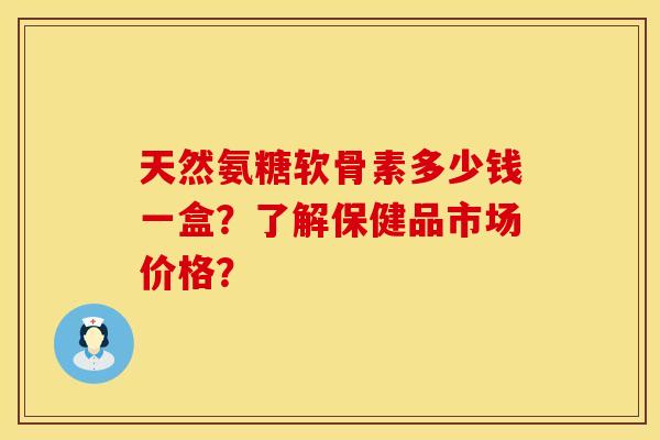 天然氨糖软骨素多少钱一盒？了解保健品市场价格？