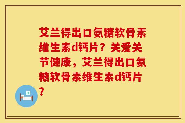 艾兰得出口氨糖软骨素维生素d钙片？关爱关节健康，艾兰得出口氨糖软骨素维生素d钙片？