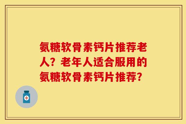 氨糖软骨素钙片推荐老人？老年人适合服用的氨糖软骨素钙片推荐？