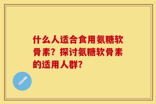 什么人适合食用氨糖软骨素？探讨氨糖软骨素的适用人群？
