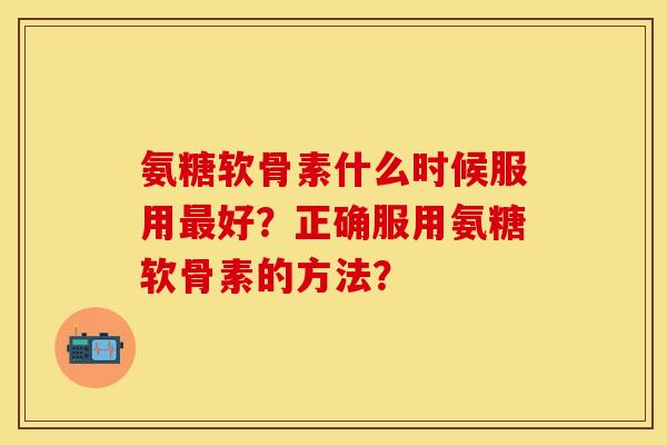 氨糖软骨素什么时候服用最好？正确服用氨糖软骨素的方法？