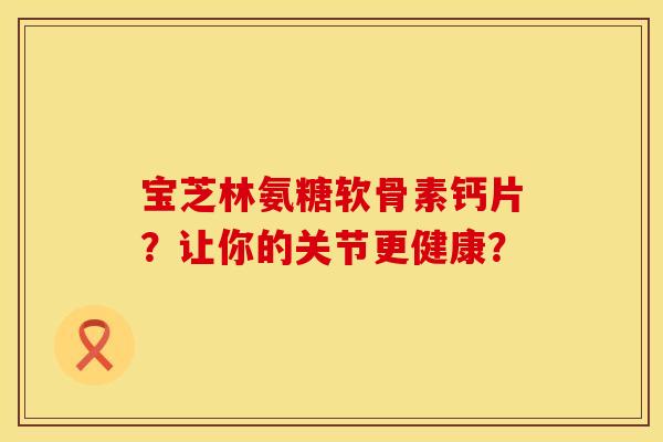 宝芝林氨糖软骨素钙片？让你的关节更健康？