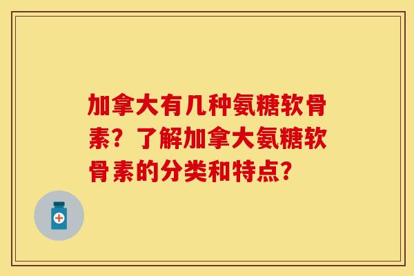 加拿大有几种氨糖软骨素？了解加拿大氨糖软骨素的分类和特点？