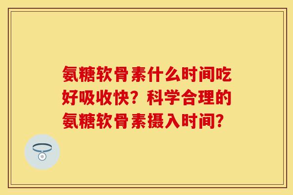 氨糖软骨素什么时间吃好吸收快？科学合理的氨糖软骨素摄入时间？