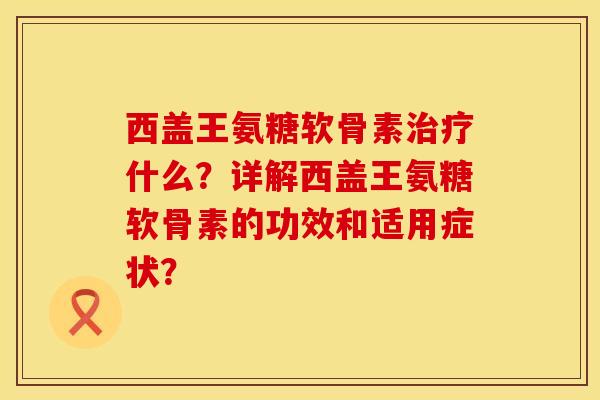 西盖王氨糖软骨素治疗什么？详解西盖王氨糖软骨素的功效和适用症状？