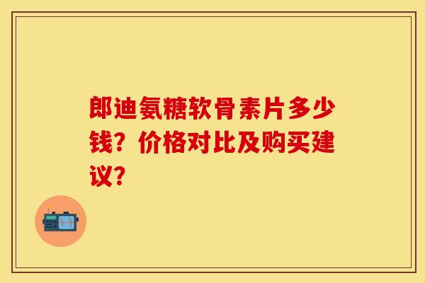 郎迪氨糖软骨素片多少钱？价格对比及购买建议？