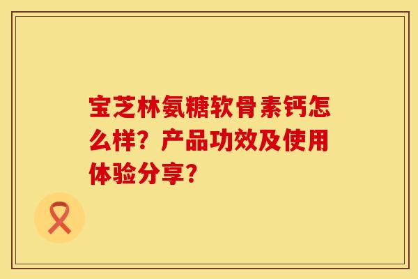 宝芝林氨糖软骨素钙怎么样？产品功效及使用体验分享？