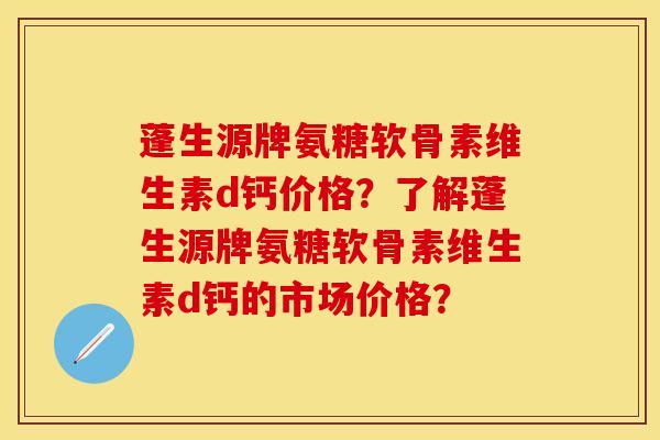 蓬生源牌氨糖软骨素维生素d钙价格?了解蓬生源牌氨糖软骨素维生素d钙的市场价格? 蓬生源牌氨糖软骨素维生素d钙价格?了解蓬生源牌氨糖软骨素维生素d钙的市场价格?