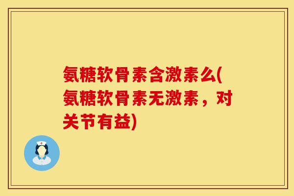 氨糖软骨素含激素么(氨糖软骨素无激素，对关节有益)