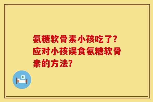 氨糖软骨素小孩吃了？应对小孩误食氨糖软骨素的方法？