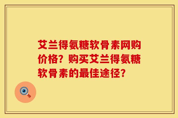 艾兰得氨糖软骨素网购价格？购买艾兰得氨糖软骨素的最佳途径？
