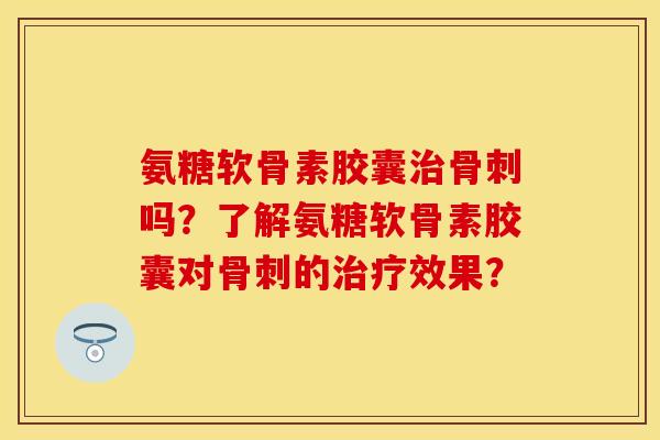 氨糖软骨素胶囊治骨刺吗？了解氨糖软骨素胶囊对骨刺的治疗效果？