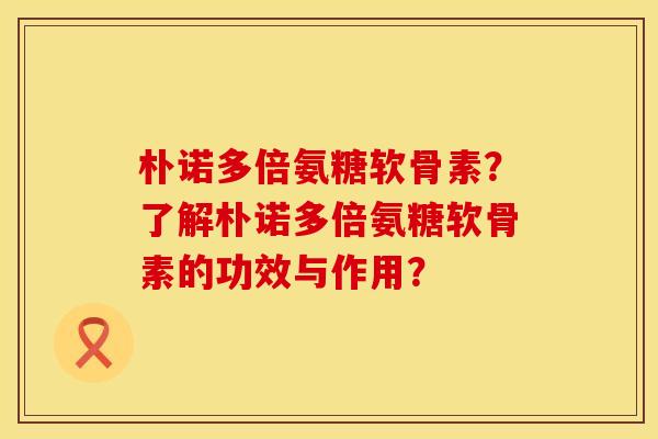 朴诺多倍氨糖软骨素?了解朴诺多倍氨糖软骨素的功效与作用? 朴诺多倍氨糖软骨素?了解朴诺多倍氨糖软骨素的功效与作用?