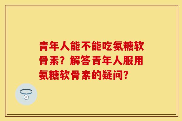 青年人能不能吃氨糖软骨素?解答青年人服用氨糖软骨素的疑问? 青年人能不能吃氨糖软骨素?解答青年人服用氨糖软骨素的疑问?