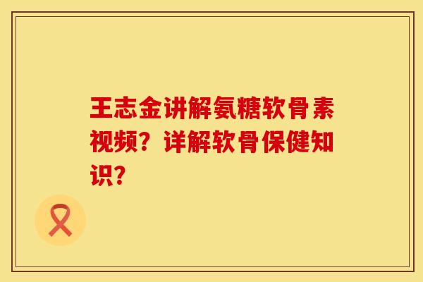 王志金讲解氨糖软骨素视频？详解软骨保健知识？