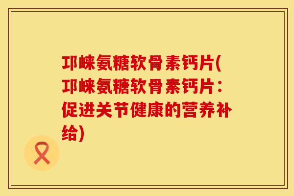 邛崃氨糖软骨素钙片(邛崃氨糖软骨素钙片:促进关节健康的营养补给) 邛崃氨糖软骨素钙片(邛崃氨糖软骨素钙片:促进关节健康的营养补给)