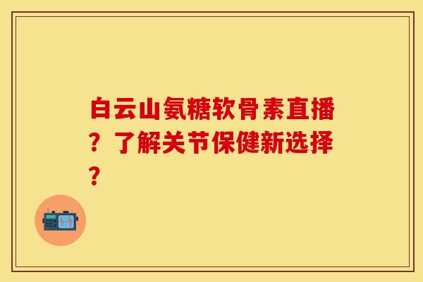 白云山氨糖软骨素直播？了解关节保健新选择？