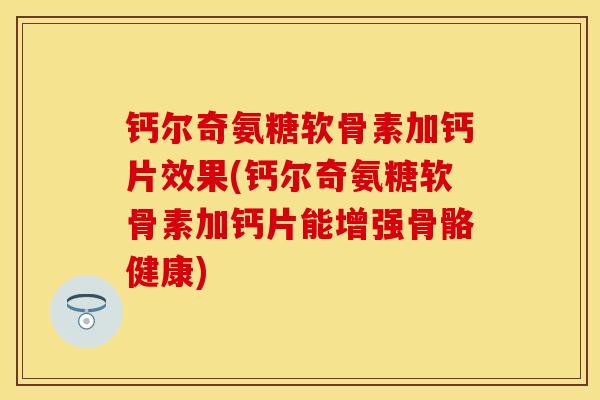 钙尔奇氨糖软骨素加钙片效果(钙尔奇氨糖软骨素加钙片能增强骨骼健康)