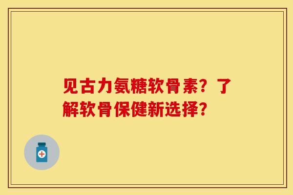 见古力氨糖软骨素？了解软骨保健新选择？