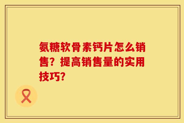 氨糖软骨素钙片怎么销售？提高销售量的实用技巧？
