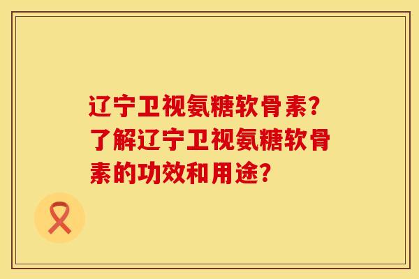辽宁卫视氨糖软骨素？了解辽宁卫视氨糖软骨素的功效和用途？