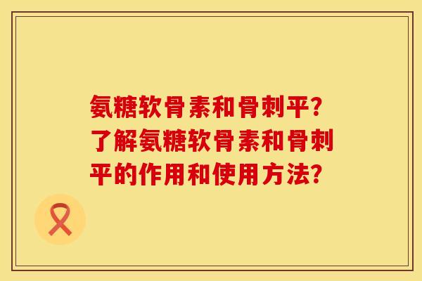氨糖软骨素和骨刺平？了解氨糖软骨素和骨刺平的作用和使用方法？