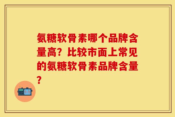 氨糖软骨素哪个品牌含量高？比较市面上常见的氨糖软骨素品牌含量？