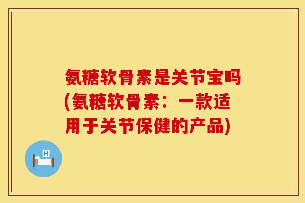 氨糖软骨素是关节宝吗(氨糖软骨素：一款适用于关节保健的产品)