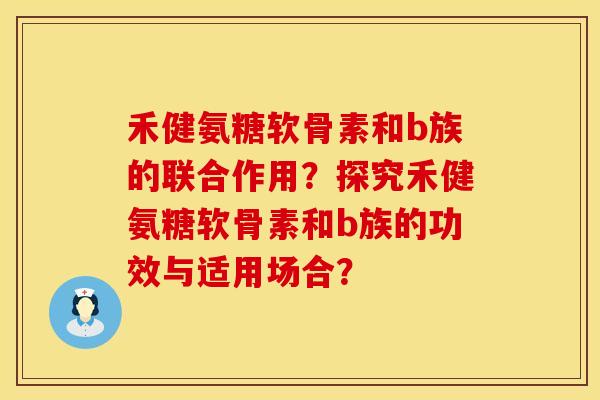 禾健氨糖软骨素和b族的联合作用？探究禾健氨糖软骨素和b族的功效与适用场合？
