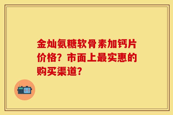 金灿氨糖软骨素加钙片价格？市面上最实惠的购买渠道？