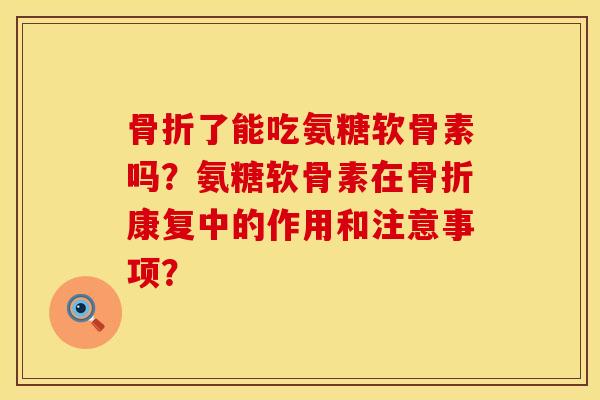 骨折了能吃氨糖软骨素吗？氨糖软骨素在骨折康复中的作用和注意事项？