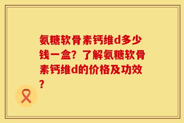 氨糖软骨素钙维d多少钱一盒？了解氨糖软骨素钙维d的价格及功效？