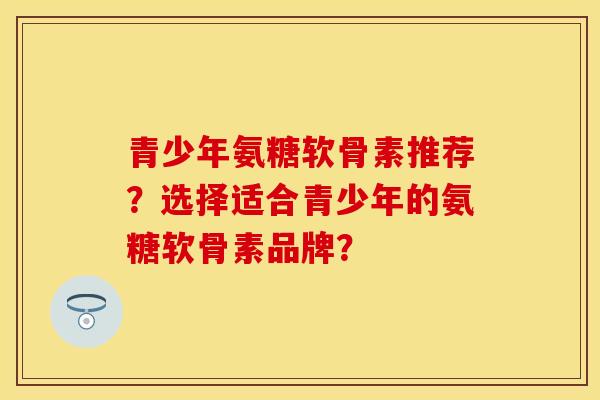 青少年氨糖软骨素推荐？选择适合青少年的氨糖软骨素品牌？