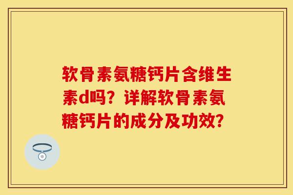 软骨素氨糖钙片含维生素d吗？详解软骨素氨糖钙片的成分及功效？