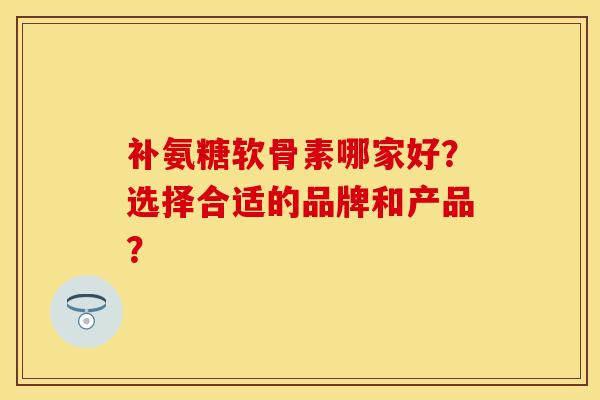 补氨糖软骨素哪家好?选择合适的品牌和产品? 补氨糖软骨素哪家好?选择合适的品牌和产品?