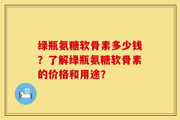 绿瓶氨糖软骨素多少钱？了解绿瓶氨糖软骨素的价格和用途？