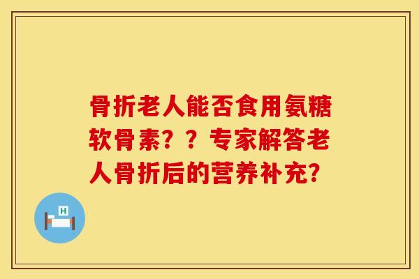 骨折老人能否食用氨糖软骨素？？专家解答老人骨折后的营养补充？