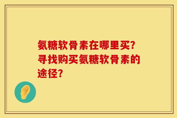 氨糖软骨素在哪里买？寻找购买氨糖软骨素的途径？