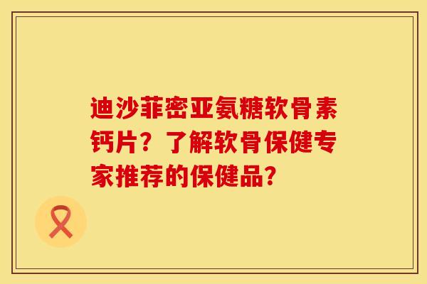 迪沙菲密亚氨糖软骨素钙片？了解软骨保健专家推荐的保健品？